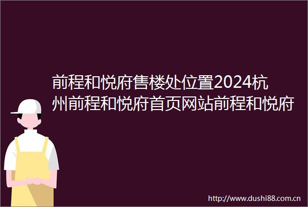 前程和悦府售楼处位置2024杭州前程和悦府首页网站前程和悦府楼盘详情