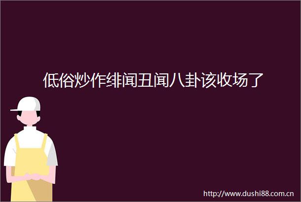 低俗炒作绯闻丑闻八卦该收场了