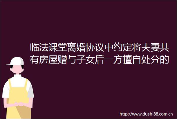 临法课堂离婚协议中约定将夫妻共有房屋赠与子女后一方擅自处分的子女是否有权就案涉房屋财产损害