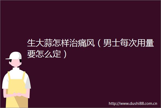 生大蒜怎样治痛风（男士每次用量要怎么定）