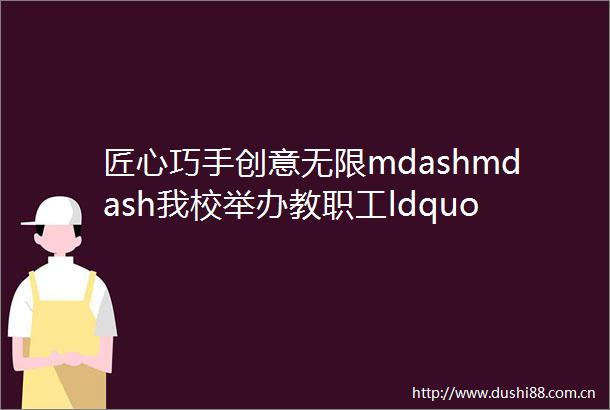 匠心巧手创意无限mdashmdash我校举办教职工ldquo学习二十大巧手向未来rdquo手工作品展评活动