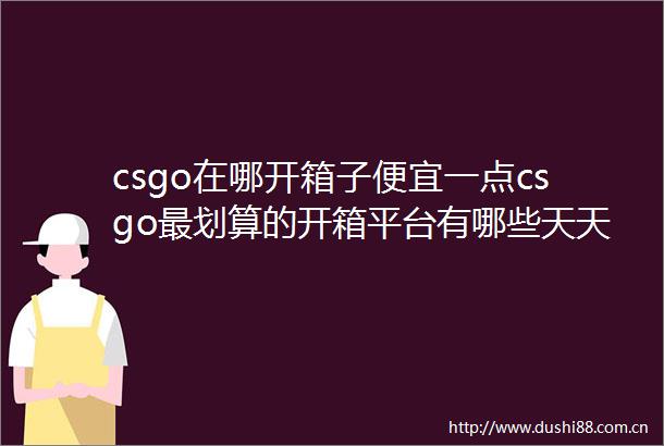 csgo在哪开箱子便宜一点csgo最划算的开箱平台有哪些天天微头条