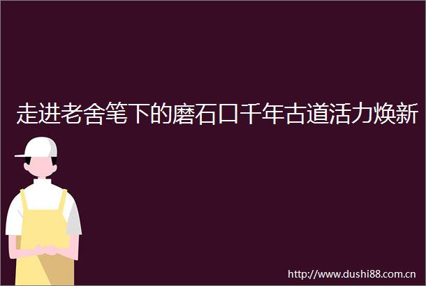 走进老舍笔下的磨石口千年古道活力焕新