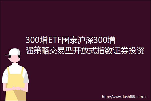 300增ETF国泰沪深300增强策略交易型开放式指数证券投资基金更新招募说明书2025年第一号