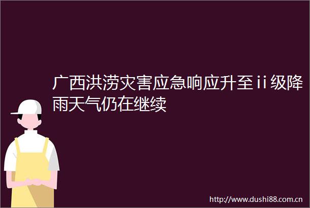 广西洪涝灾害应急响应升至ⅱ级降雨天气仍在继续