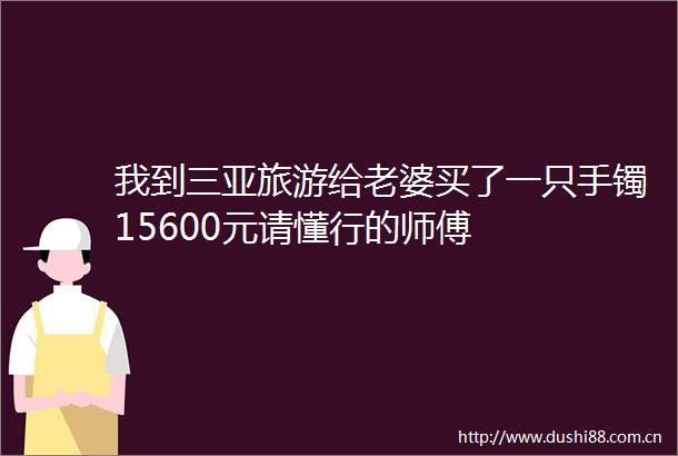 我到三亚旅游给老婆买了一只手镯15600元请懂行的师傅