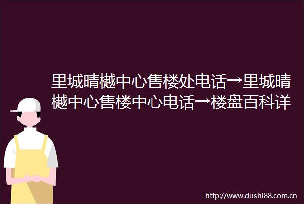 里城晴樾中心售楼处电话→里城晴樾中心售楼中心电话→楼盘百科详情→首页网站