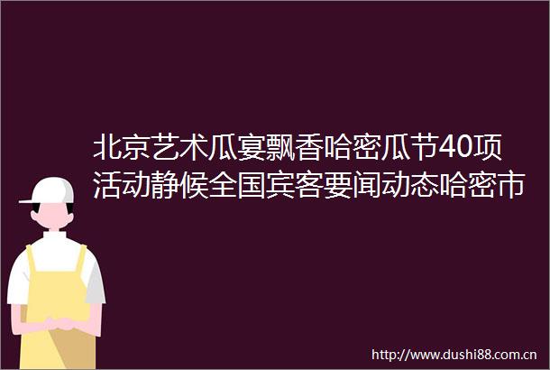 北京艺术瓜宴飘香哈密瓜节40项活动静候全国宾客要闻动态哈密市