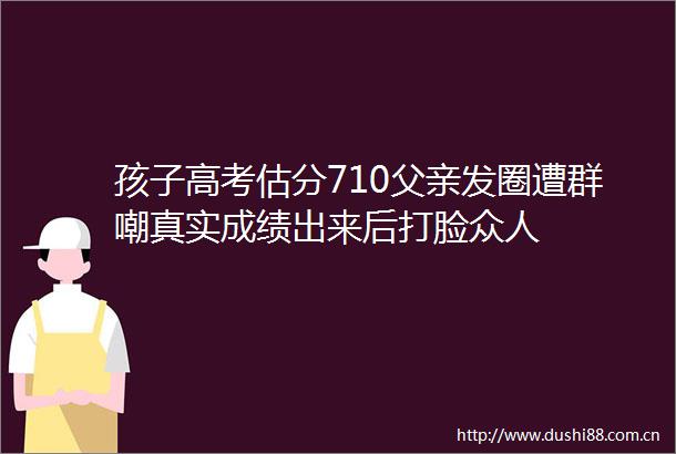 孩子高考估分710父亲发圈遭群嘲真实成绩出来后打脸众人