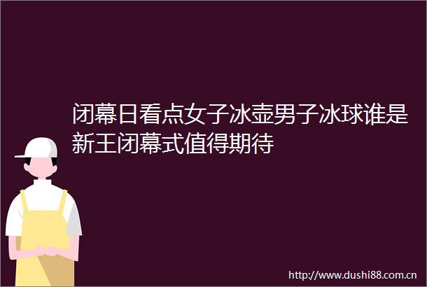 闭幕日看点女子冰壶男子冰球谁是新王闭幕式值得期待