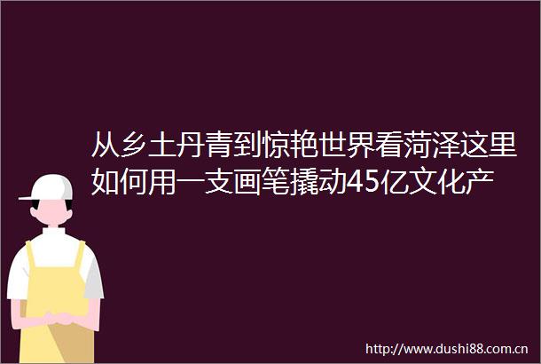 从乡土丹青到惊艳世界看菏泽这里如何用一支画笔撬动45亿文化产业