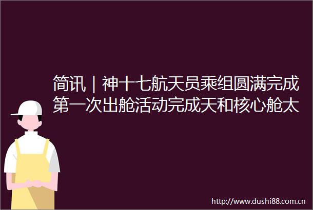 简讯｜神十七航天员乘组圆满完成第一次出舱活动完成天和核心舱太阳翼修复试验等既定任务