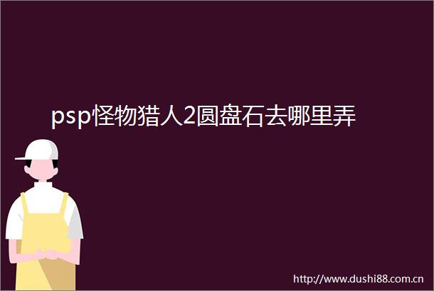 psp怪物猎人2圆盘石去哪里弄