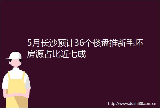 5月长沙预计36个楼盘推新毛坯房源占比近七成