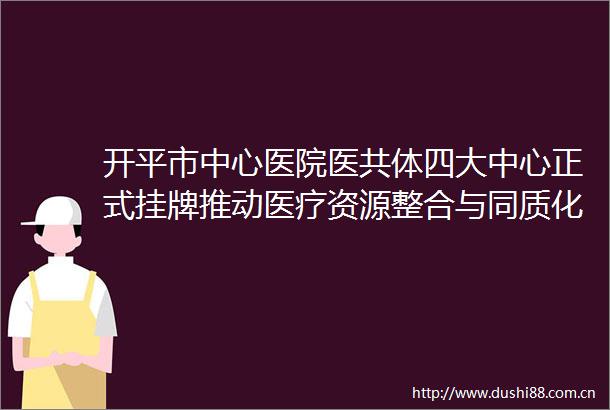 开平市中心医院医共体四大中心正式挂牌推动医疗资源整合与同质化发展