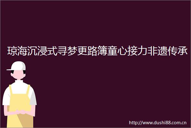 琼海沉浸式寻梦更路簿童心接力非遗传承