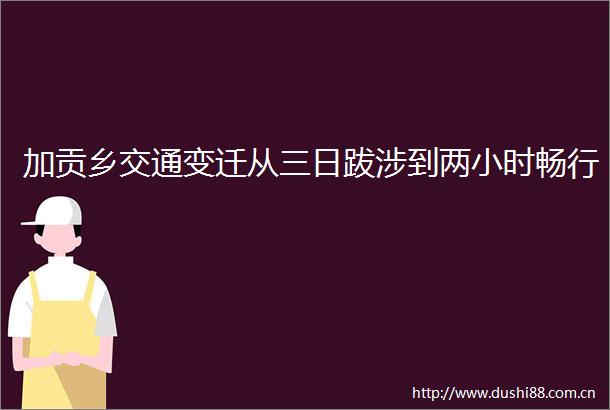 加贡乡交通变迁从三日跋涉到两小时畅行