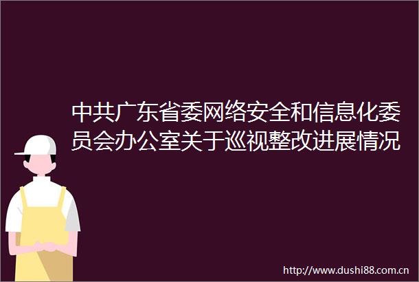 广东省委网络安全和信息化委员会办公室关于巡视整改进展情况的通报