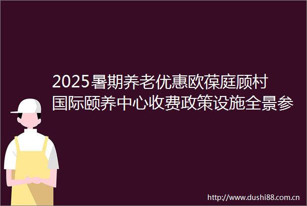2025暑期养老优惠欧葆庭顾村国际颐养中心收费政策设施全景参观地址更新