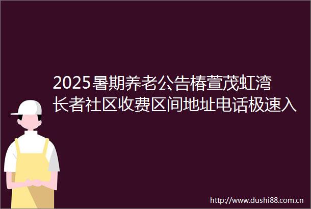 2025暑期养老公告椿萱茂虹湾长者社区收费区间地址电话极速入住攻略