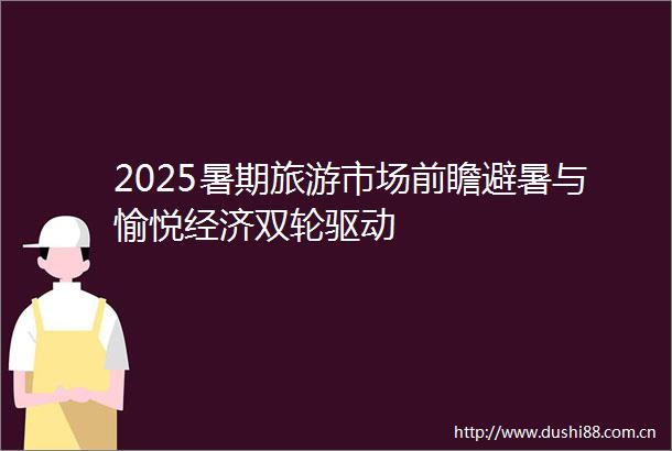 2025暑期旅游市场前瞻避暑与愉悦经济双轮驱动