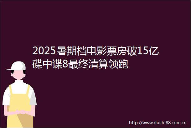 2025暑期档电影票房破15亿碟中谍8最终清算领跑