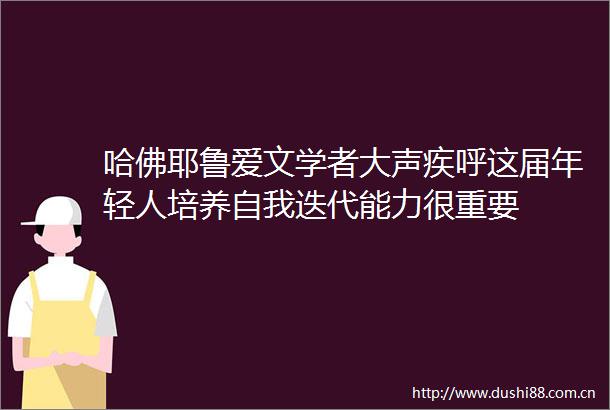 哈佛耶鲁爱文学者大声疾呼这届年轻人培养自我迭代能力很重要