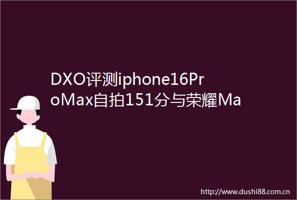 DXO评测iphone16ProMax151分与荣耀Magic6Pro共夺冠