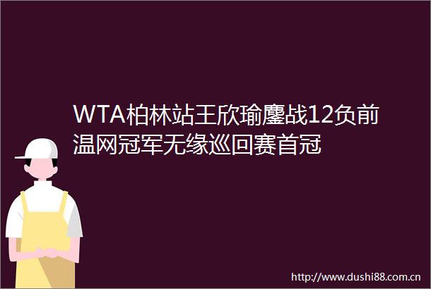 WTA柏林站王欣瑜鏖战12负前温网冠军无缘巡回赛首冠