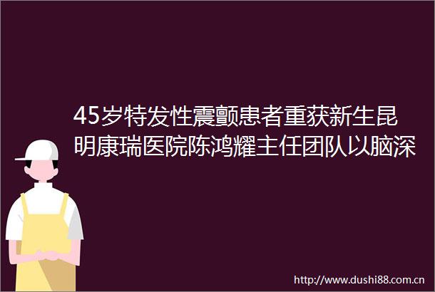 45岁特发性震颤患者重获新生昆明康瑞医院陈鸿耀主任团队以脑深部电刺激术开启康复新程