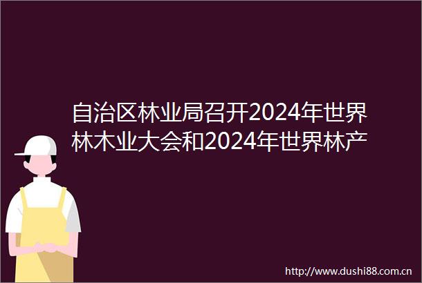 自治区林业局召开2024年世界林木业大会和2024年世界林产品及木制品展筹备工作动员视频会议