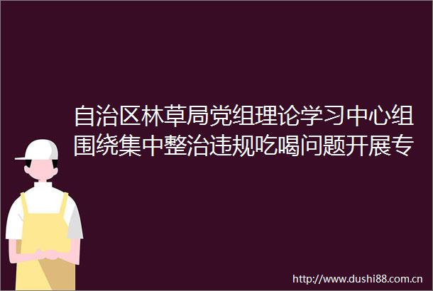 自治区林草局党组理论学习中心组围绕集中整治吃喝问题开展专题学习研讨