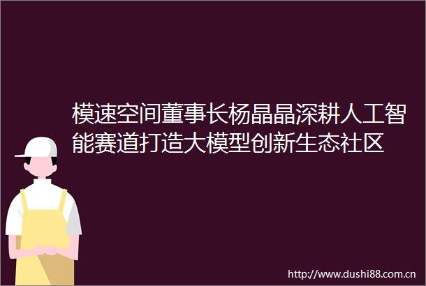 模速空间董事长杨晶晶深耕人工智能赛道打造大模型创新生态社区