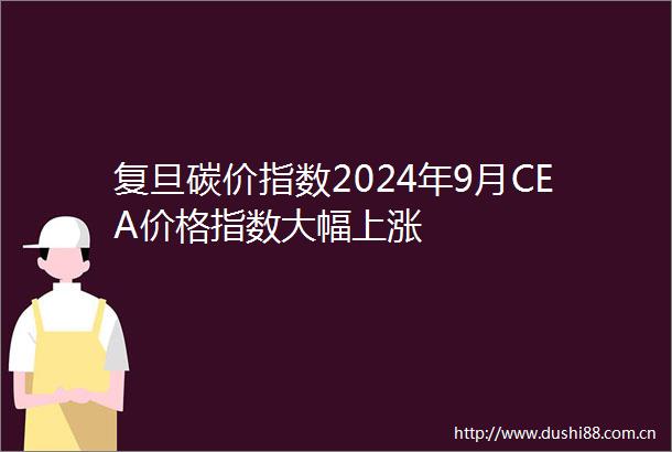 复旦碳价指数2024年9月CEA价格指数大幅上涨