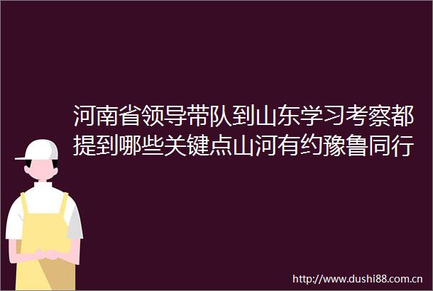 河南省带队到山东学习考察都提到哪些关键点山河有约豫鲁同行