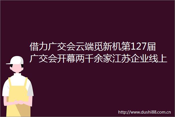 借力广交会云端觅新机第127届广交会开幕两千余家江苏企业线上参展