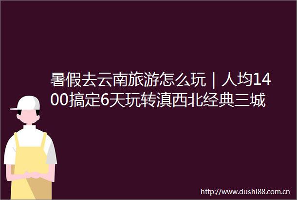 暑假去云南旅游怎么玩｜人均1400搞定6天玩转滇西北经典三城