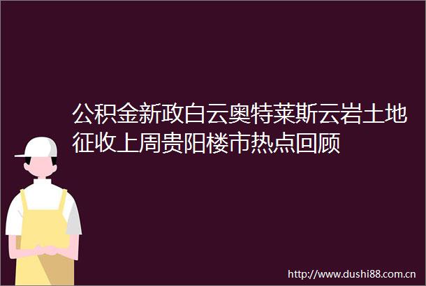 公积金新政白云奥特莱斯云岩土地征收上周贵阳楼市热点回顾