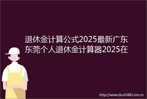退休金计算公式2025最新广东东莞个人退休金计算器2025在线计算公式