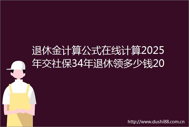 退休金计算公式在线计算2025年交社保34年退休领多少钱2025622