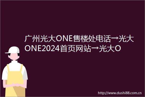 广州光大ONE售楼处电话→光大ONE2024首页网站→光大ONE售楼处电话→24小时热线电话