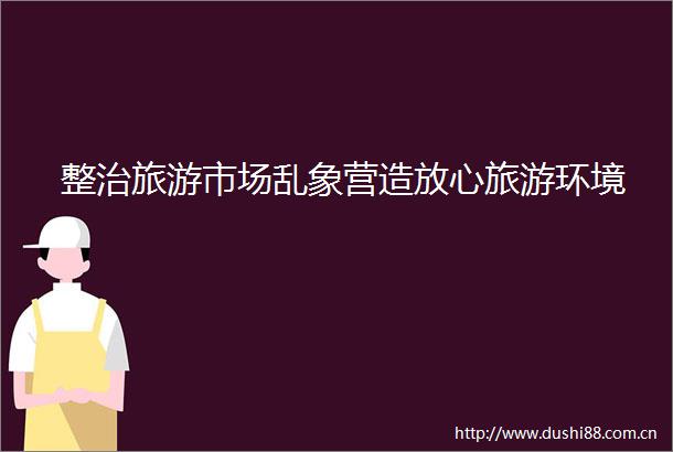整治旅游市场乱象营造放心旅游环境
