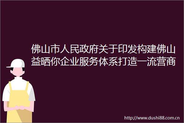 佛山市关于印发构建佛山益晒你企业服务体系打造一流营商环境的行动方案（2022年度版）的通知