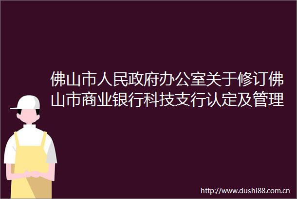 佛山市办公室关于修订佛山市商业银行科技支行认定及管理暂行办法的通知（佛府办〔2018〕12号）