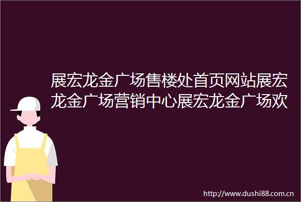展宏龙金广场售楼处首页网站展宏龙金广场营销中心展宏龙金广场欢迎您楼盘详情最新价格户型图售楼部更新发布