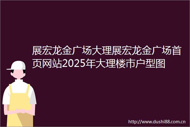 展宏龙金广场大理展宏龙金广场首页网站2025年大理楼市户型图小区环境配套