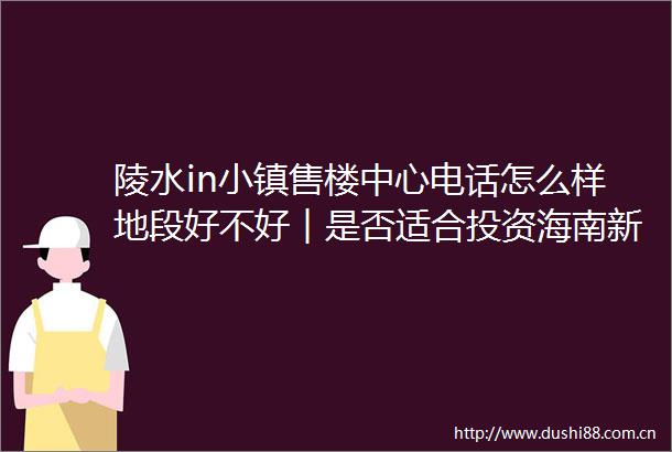 陵水in小镇售楼中心电话怎么样地段好不好︱是否适合投资海南新房