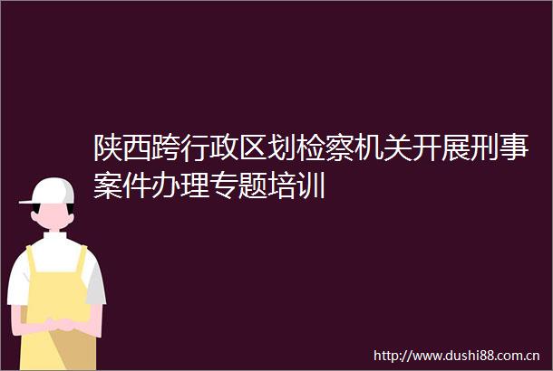 陕西跨行政区划检察机关开展刑事案件办理专题培训