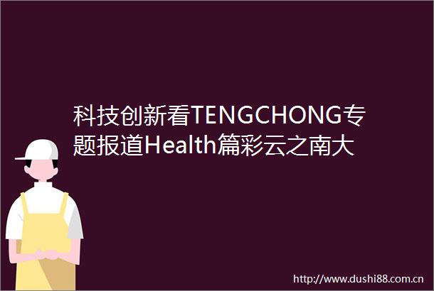 科技创新看TENGCHONG专题报道Health篇彩云之南大健康产业风起云涌