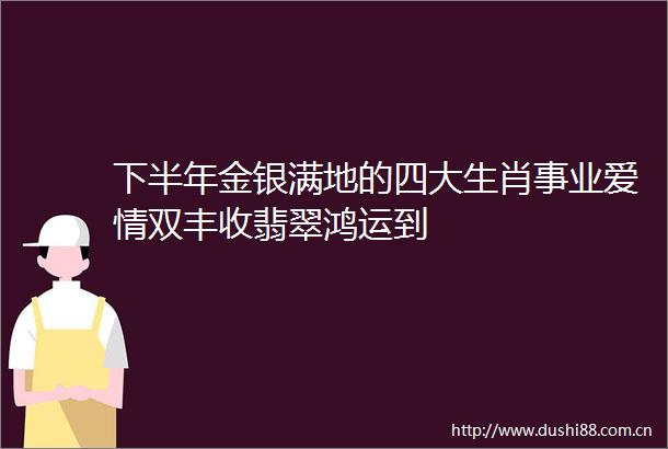 下半年金银满地的四大生肖事业爱情双丰收翡翠鸿运到